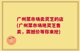 广州菜市场卖灵芝的店(广州菜市场现灵芝售卖，震撼价等你来抢)