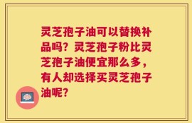灵芝孢子油可以替换补品吗？灵芝孢子粉比灵芝孢子油便宜那么多，有人却选择买灵芝孢子油呢？
