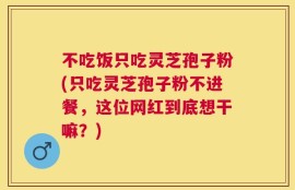 不吃饭只吃灵芝孢子粉(只吃灵芝孢子粉不进餐，这位网红到底想干嘛？)