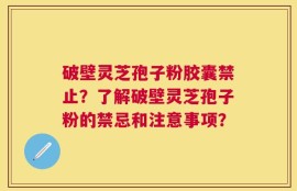 破壁灵芝孢子粉胶囊禁止？了解破壁灵芝孢子粉的禁忌和注意事项？