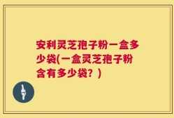 安利灵芝孢子粉一盒多少袋(一盒灵芝孢子粉含有多少袋？)