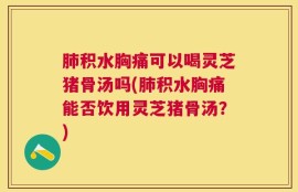 肺积水胸痛可以喝灵芝猪骨汤吗(肺积水胸痛能否饮用灵芝猪骨汤？)