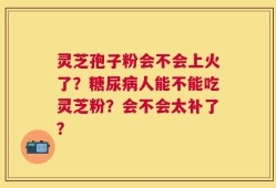 灵芝孢子粉会不会上火了？糖尿病人能不能吃灵芝粉？会不会太补了？
