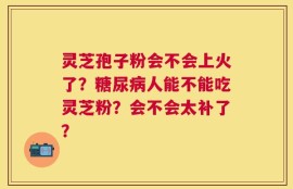 灵芝孢子粉会不会上火了？糖尿病人能不能吃灵芝粉？会不会太补了？
