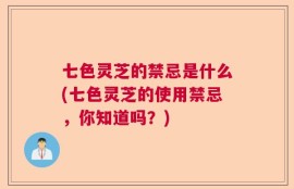 七色灵芝的禁忌是什么(七色灵芝的使用禁忌，你知道吗？)