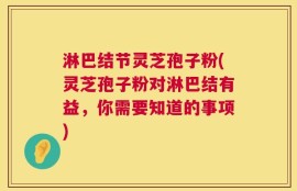 淋巴结节灵芝孢子粉(灵芝孢子粉对淋巴结有益，你需要知道的事项)