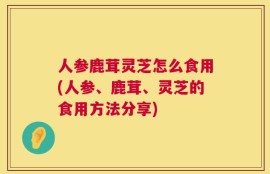 人参鹿茸灵芝怎么食用(人参、鹿茸、灵芝的食用方法分享)