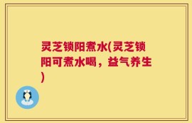 灵芝锁阳煮水(灵芝锁阳可煮水喝，益气养生)