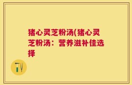 猪心灵芝粉汤(猪心灵芝粉汤：营养滋补佳选择