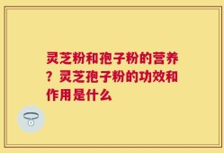 灵芝粉和孢子粉的营养？灵芝孢子粉的功效和作用是什么