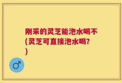 刚采的灵芝能泡水喝不(灵芝可直接泡水喝？)