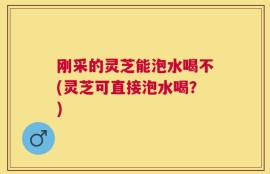 刚采的灵芝能泡水喝不(灵芝可直接泡水喝？)
