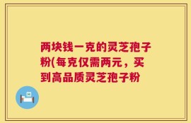 两块钱一克的灵芝孢子粉(每克仅需两元，买到高品质灵芝孢子粉