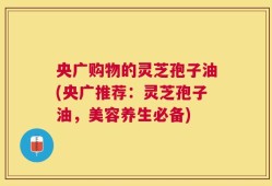央广购物的灵芝孢子油(央广推荐：灵芝孢子油，美容养生必备)