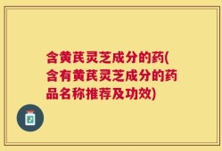 含黄芪灵芝成分的药(含有黄芪灵芝成分的药品名称推荐及功效)