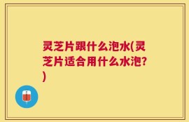 灵芝片跟什么泡水(灵芝片适合用什么水泡？)