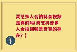灵芝多人合拍抖音视频是真的吗(灵芝抖音多人合拍视频是否真的存在？)