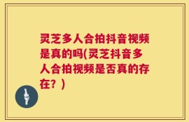 灵芝多人合拍抖音视频是真的吗(灵芝抖音多人合拍视频是否真的存在？)