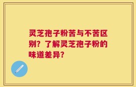 灵芝孢子粉苦与不苦区别？了解灵芝孢子粉的味道差异？