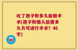 吃了孢子粉多久能做手术(孢子粉摄入后需多久方可进行手术？46字)
