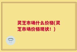 灵芝市场什么价格(灵芝市场价格现状！)