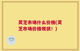 灵芝市场什么价格(灵芝市场价格现状！)