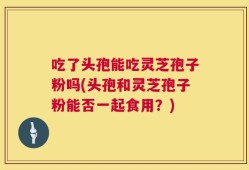 吃了头孢能吃灵芝孢子粉吗(头孢和灵芝孢子粉能否一起食用？)