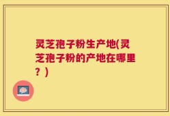 灵芝孢子粉生产地(灵芝孢子粉的产地在哪里？)
