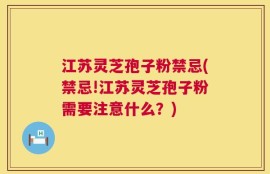 江苏灵芝孢子粉禁忌(禁忌!江苏灵芝孢子粉需要注意什么？)