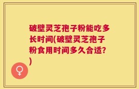 破壁灵芝孢子粉能吃多长时间(破壁灵芝孢子粉食用时间多久合适？)