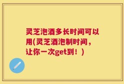 灵芝泡酒多长时间可以用(灵芝酒泡制时间，让你一次get到！)
