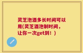 灵芝泡酒多长时间可以用(灵芝酒泡制时间，让你一次get到！)