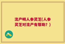 流产喝人参灵芝(人参灵芝对流产有帮助？)