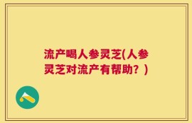 流产喝人参灵芝(人参灵芝对流产有帮助？)