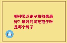 哪种灵芝孢子粉效果最好？最好的灵芝孢子粉是哪个牌子