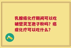 乳腺癌化疗期间可以吃破壁灵芝孢子粉吗？癌症化疗可以吃什么？
