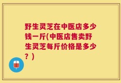 野生灵芝在中医店多少钱一斤(中医店售卖野生灵芝每斤价格是多少？)