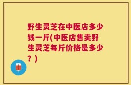 野生灵芝在中医店多少钱一斤(中医店售卖野生灵芝每斤价格是多少？)