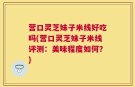 营口灵芝妹子米线好吃吗(营口灵芝妹子米线评测：美味程度如何？)