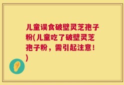 儿童误食破壁灵芝孢子粉(儿童吃了破壁灵芝孢子粉，需引起注意！)