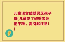 儿童误食破壁灵芝孢子粉(儿童吃了破壁灵芝孢子粉，需引起注意！)