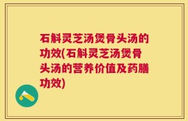 石斛灵芝汤煲骨头汤的功效(石斛灵芝汤煲骨头汤的营养价值及药膳功效)
