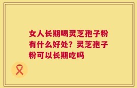 女人长期喝灵芝孢子粉有什么好处？灵芝孢子粉可以长期吃吗