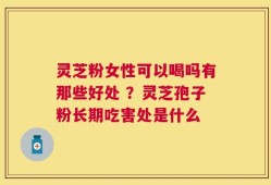灵芝粉女性可以喝吗有那些好处 ？灵芝孢子粉长期吃害处是什么