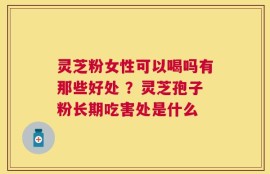 灵芝粉女性可以喝吗有那些好处 ？灵芝孢子粉长期吃害处是什么