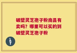 破壁灵芝孢子粉南昌有卖吗？哪里可以买的到破壁灵芝孢子粉