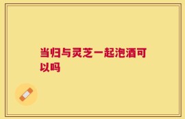 当归与灵芝一起泡酒可以吗