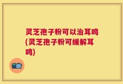 灵芝孢子粉可以治耳鸣(灵芝孢子粉可缓解耳鸣)