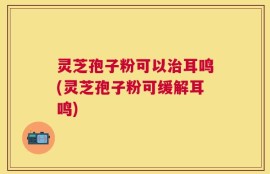 灵芝孢子粉可以治耳鸣(灵芝孢子粉可缓解耳鸣)