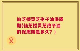 仙芝楼灵芝孢子油保质期(仙芝楼灵芝孢子油的保质期是多久？)